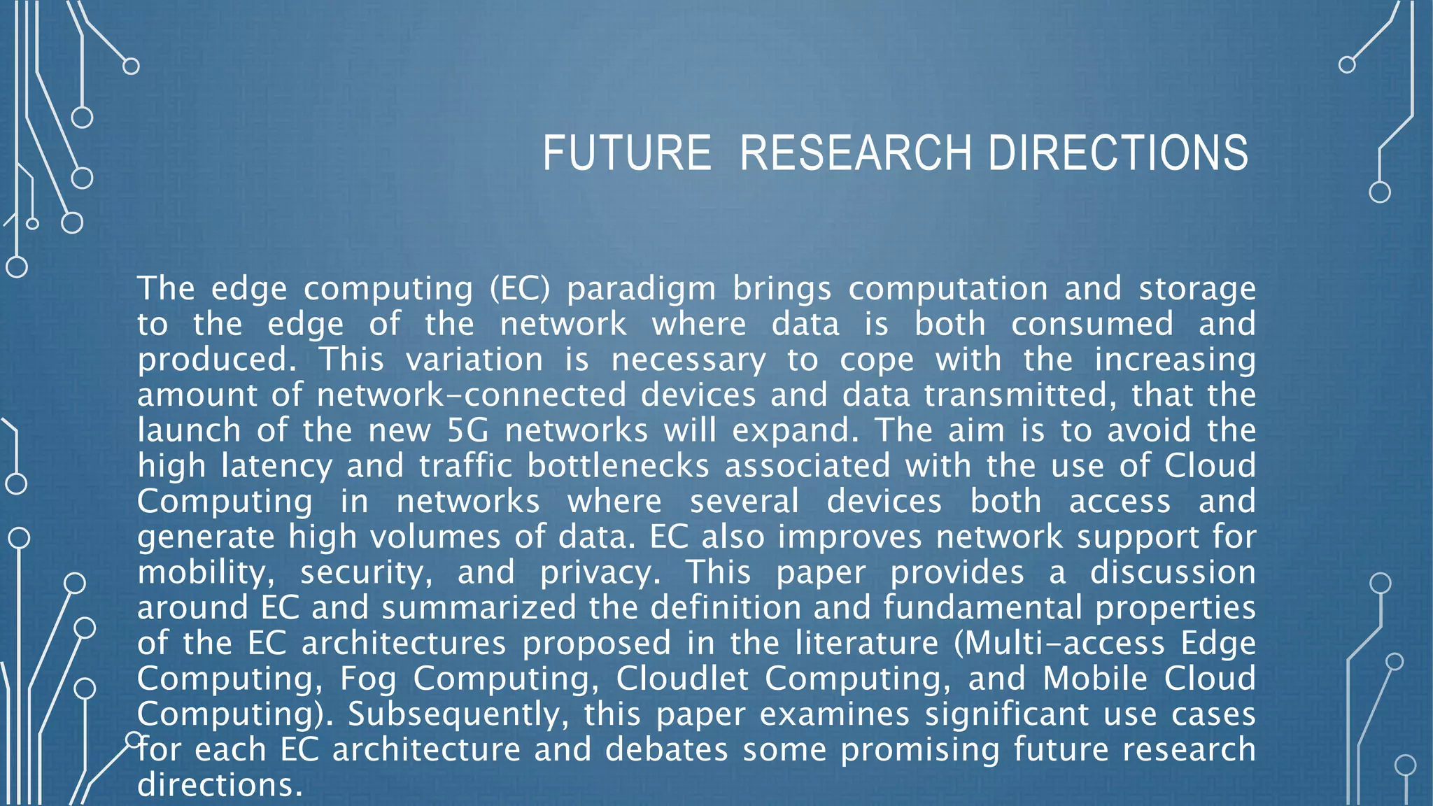 FUTURE RESEARCH DIRECTIONS
The edge computing (EC) paradigm brings computation and storage
to the edge of the network where data is both consumed and
produced. This variation is necessary to cope with the increasing
amount of network-connected devices and data transmitted, that the
launch of the new 5G networks will expand. The aim is to avoid the
high latency and traffic bottlenecks associated with the use of Cloud
Computing in networks where several devices both access and
generate high volumes of data. EC also improves network support for
mobility, security, and privacy. This paper provides a discussion
around EC and summarized the definition and fundamental properties
of the EC architectures proposed in the literature (Multi-access Edge
Computing, Fog Computing, Cloudlet Computing, and Mobile Cloud
Computing). Subsequently, this paper examines significant use cases
for each EC architecture and debates some promising future research
directions.
 