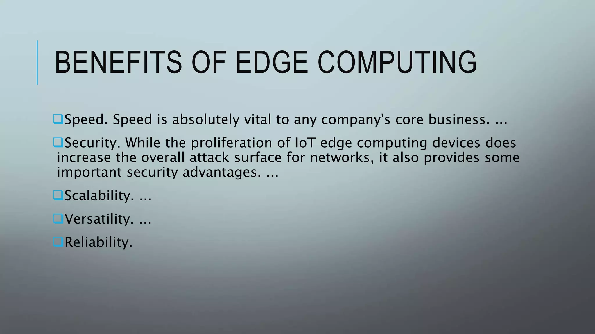 BENEFITS OF EDGE COMPUTING
Speed. Speed is absolutely vital to any company's core business. ...
Security. While the proliferation of IoT edge computing devices does
increase the overall attack surface for networks, it also provides some
important security advantages. ...
Scalability. ...
Versatility. ...
Reliability.
 