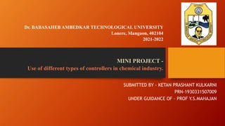 Dr. BABASAHEB AMBEDKAR TECHNOLOGICAL UNIVERSITY
Lonere, Mangaon, 402104
2021-2022
MINI PROJECT -
Use of different types of controllers in chemical industry.
SUBMITTED BY - KETAN PRASHANT KULKARNI
PRN-1930331507009
UNDER GUIDANCE OF – PROF Y.S.MAHAJAN
 