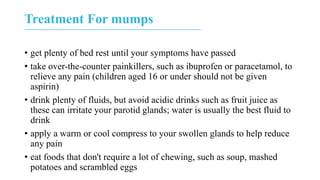 Treatment For mumps
• get plenty of bed rest until your symptoms have passed
• take over-the-counter painkillers, such as ibuprofen or paracetamol, to
relieve any pain (children aged 16 or under should not be given
aspirin)
• drink plenty of fluids, but avoid acidic drinks such as fruit juice as
these can irritate your parotid glands; water is usually the best fluid to
drink
• apply a warm or cool compress to your swollen glands to help reduce
any pain
• eat foods that don't require a lot of chewing, such as soup, mashed
potatoes and scrambled eggs
 