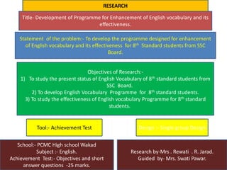 Title- Development of Programme for Enhancement of English vocabulary and its
effectiveness.
Statement of the problem:- To develop the programme designed for enhancement
of English vocabulary and its effectiveness for 8th Standard students from SSC
Board.
Objectives of Research:-
1) To study the present status of English Vocabulary of 8th standard students from
SSC Board.
2) To develop English Vocabulary Programme for 8th standard students.
3) To study the effectiveness of English vocabulary Programme for 8th standard
students.
Tool:- Achievement Test Design :- Single group Design
School:- PCMC High school Wakad
Subject :- English.
Achievement Test:- Objectives and short
answer questions -25 marks.
Research by-Mrs . Rewati . R. Jarad.
Guided by- Mrs. Swati Pawar.
RESEARCH
 