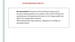 Recommendation-Treatment with anti-Parkinson drugs may be
necessary during pregnancy; for example, in the context of therapy for
a prolactinoma with ergotamine-derivatives or for extrapyramidal side-
effects of an antipsychotic treatment.
With marked restless-legs symptoms, cabergoline or levodopa are
reasonable choices.
ANTIPARKINSONDRUGS
 
