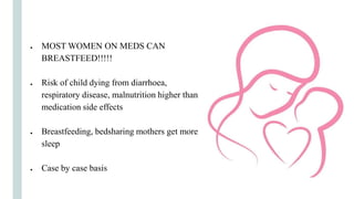 ● MOST WOMEN ON MEDS CAN
BREASTFEED!!!!!
● Risk of child dying from diarrhoea,
respiratory disease, malnutrition higher than
medication side effects
● Breastfeeding, bedsharing mothers get more
sleep
● Case by case basis
 