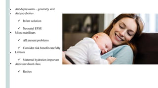 ● Antidepressants – generally safe
● Antipsychotics
 Infant sedation
 Neonatal EPSE
• Mood stabilisers
 All present problems
 Consider risk benefit carefully
● Lithium
 Maternal hydration important
• Anticonvulsant class
 Rashes
 