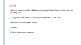 ● Sulpiride, (not approved by US FDA during lactation, but still in use in other countries
including Asia)
● Antipsychotic with theoretical mood elevation properties at low doses
● Side effect of increasing milk supply
● Sedating
● NOT an effective antidepressant
EGLONYL
 