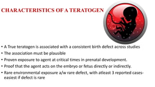 CHARACTERISTICS OF A TERATOGEN
• A True teratogen is associated with a consistent birth defect across studies
• The association must be plausible
• Proven exposure to agent at critical times in prenatal development.
• Proof that the agent acts on the embryo or fetus directly or indirectly.
• Rare environmental exposure a/w rare defect, with atleast 3 reported cases-
easiest if defect is rare
 