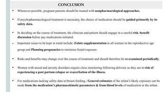 • Whenever possible, pregnant patients should be treated with nonpharmacological approaches.
• If psychopharmacological treatment is necessary, the choice of medication should be guided primarily by its
safety data.
• In deciding on the course of treatment, the clinician and patient should engage in a careful risk–benefit
discussion before any medications initiated.
● Important issues to be kept in mind include -Folate supplementation in all women in the reproductive age
group and Planning pregnancies to minimize foetal exposure
• Risks and benefits may change over the course of treatment and should therefore be re-examined periodically.
• Women with mood and anxiety disorders require close monitoring following delivery as they are at risk of
experiencing a post partum relapse or exacerbation of the illness.
• For medications lacking safety data in breast-feeding,- General estimates of the infant’s likely exposure can be
made from the medication’s pharmacokinetic parameters & from blood levels of medication in the infant.
CONCLUSION
 
