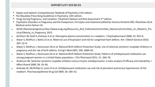 ● ACOG.Obesityinpregnancy.http://www.acog.org/Resources_And_PublicationCommittee_Opinions/Committee_on_Obstetric_Pra
ctice/Obesity_in_Pregnancy, 2013.
● Aichhorn W, Yazdi K, Kralovec K et al. Olanzapine plasma concentration in a newborn. J Psychopharmacol 2008; 22: 923–4.
● Alwan S, Reefhuis J, Botto LD et al. Maternal use of bupropion and risk for congenital heart defects. Am J Obstet Gynecol 2010;
203: 52–6.
● Alwan S, Reefhuis J, Rasmussen SA et al. National Birth Defects Prevention Study: Use of selective serotonin-reuptake inhibitors in
pregnancy and the risk of birth defects. N Engl J Med 2007; 356: 2684–92.
● Alwan S, Reefhuis J, Rasmussen SA et al. National Birth Defects Prevention Study: Patterns of antidepressant medication use
among pregnant women in a United States population. J Clin Pharmacol 2011; 51: 264–70.
● Anderson IM. Selective serotonin reuptake inhibitors versus tricyclic antidepressants: a meta-analysis of efficacy and tolerability. J
Affect Disord 2000; 58: 19–36.
● Andrade SE, McPhillips H, Loren D et al. Antidepressant medication use and risk of persistent pulmonary hypertension of the
newborn. Pharmacoepidemiol Drug Saf 2009; 18: 246–52.
IMPORTANTSOURCES
• Kaplan and Sadock's Comprehensive Textbook of Psychiatry 11th edition.
• The Maudsley Prescribing Guidelines in Psychiatry, 13th edition.
• Drugs During Pregnancy and Lactation ;Treatment Options and Risk Assessment 3rd edition.
• Psychiatric Disorders in Pregnancy and the Postpartum, Principles and treatment;edited by Victoria Hendrick MD; OliveView-UCLA
Medical centre Sylmar CA.
 