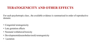 TERATOGENICITY AND OTHER EFFECTS
For each psychotropic class , the available evidence is summarized in order of reproductive
domain:
• Congenital teratogenicity
• Late gestation effects
• Neonatal withdrawal/toxicity
• Developmental(neurobehavioral) teratogenicity
• Lactation
 