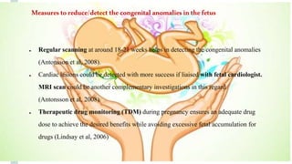 ● Regular scanning at around 18-21 weeks helps in detecting the congenital anomalies
(Antonsson et al, 2008).
● Cardiac lesions could be detected with more success if liaised with fetal cardiologist.
MRI scan could be another complementary investigations in this regard
(Antonsson et al, 2008).
● Therapeutic drug monitoring (TDM) during pregnancy ensures an adequate drug
dose to achieve the desired benefits while avoiding excessive fetal accumulation for
drugs (Lindsay et al, 2006)
Measures toreduce/detect the congenital anomalies inthe fetus
 