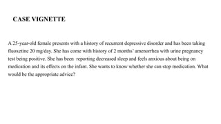 CASE VIGNETTE
A 25-year-old female presents with a history of recurrent depressive disorder and has been taking
fluoxetine 20 mg/day. She has come with history of 2 months’ amenorrhea with urine pregnancy
test being positive. She has been reporting decreased sleep and feels anxious about being on
medication and its effects on the infant. She wants to know whether she can stop medication. What
would be the appropriate advice?
 