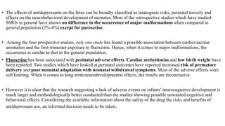 • The effects of antidepressants on the fetus can be broadly classified as teratogenic risks, perinatal toxicity and
effects on the neurobehavioral development of neonates. Most of the retrospective studies which have studied
SSRIs in general have shown no difference in the occurrence of major malformations when compared to
general population (2%-4%) except for paroxetine.
• Among the four prospective studies, only one study has found a possible association between cardiovascular
anomalies and the first-trimester exposure to fluoxetine. Hence, when it comes to major malformations, the
occurrence is similar to that in the general population.
• Fluoxetine has been associated with perinatal adverse effects. Cardiac arrhythmias and low birth weight have
been reported. Two studies which have looked at perinatal outcomes have reported increased risk of premature
delivery and poor neonatal adaptation with neonatal withdrawal symptoms. Most of the adverse effects were
self limiting. When it comes to long-term neurodevelopmental effects, the results are inconclusive.
• However it is clear that the research suggesting a lack of adverse events on infants’ neurocognitive development is
much larger and methodologically better conducted than the studies showing possible unwanted cognitive and
behavioral effects. Considering the available information about the safety of the drug the risks and benefits of
antidepressant use, an informed decision needs to be taken.
 