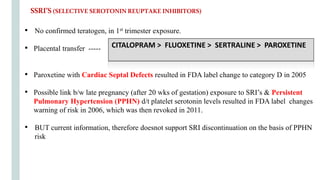 SSRI’S(SELECTIVESEROTONINREUPTAKEINHIBITORS)
• No confirmed teratogen, in 1st trimester exposure.
• Placental transfer ----- CITALOPRAM > FLUOXETINE > SERTRALINE >
• Paroxetine with Cardiac Septal Defects resulted in FDA label change to category D in 2005
• Possible link b/w late pregnancy (after 20 wks of gestation) exposure to SRI’s & Persistent
Pulmonary Hypertension (PPHN) d/t platelet serotonin levels resulted in FDA label changes
warning of risk in 2006, which was then revoked in 2011.
• BUT current information, therefore doesnot support SRI discontinuation on the basis of PPHN
risk
CITALOPRAM > FLUOXETINE > SERTRALINE > PAROXETINE
 