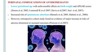 PERINATAL COMPLICATIONS OF ANTIDEPRESSANTS
● Lower gestational age with unfavourable effects on birth weight and APGAR scores
(Simon et al, 2002; Lennestål R et al 2007; Davis et al,2007, Suri et al, 2007).
● Increased risk of spontaneous abortions (Hemels et al, 2005, Rahimi et al., 2006).
● However, retrospective cohort study found no evidence of major increase in risks of
adverse obstetrical or neonatal outcomes (Pearson et al,2007)
 