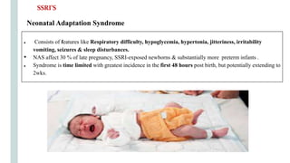 Neonatal Adaptation Syndrome
● Consists of features like Respiratory difficulty, hypoglycemia, hypertonia, jitteriness, irritability
vomiting, seizures & sleep disturbances.
• NAS affect 30 % of late pregnancy, SSRI-exposed newborns & substantially more preterm infants .
● Syndrome is time limited with greatest incidence in the first 48 hours post birth, but potentially extending to
2wks.
SSRI’S
 