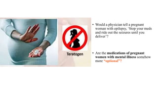 • Would a physician tell a pregnant
woman with epilepsy, ‘Stop your meds
and ride out the seizures until you
deliver’?
• Are the medications of pregnant
women with mental illness somehow
more “optional”?
 