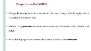 Prospective studies (SSRI’S)
• Though, Paroxetine levels in maternal milk fluctuate, safety profile during lactation is
elucidated in prospective trial.
• Mothers taking sertraline can breastfeed without any effect on the infant (Gentile et al,
2012).
• No statistically significant adverse affects noted in infants with citalopram.
 