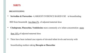 BREASTFEEDING
• Sertraline & Paroxetine –LARGEST EVIDENCE BASED USE in breastfeeding
RID from breastmilk less than 2% of adjusted maternal dose
• Citalopram, Fluoxetine, Venlafaxine more commonly a/w infant concentration more
than 10% of adjusted maternal dose
• There have been isolated case reports of elevated infant levels and toxicity with
breastfeeding mothers taking Doxepin or fluoxetine
SSRI’S
 
