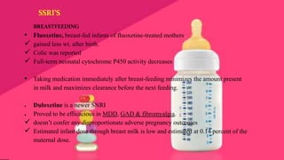 • Fluoxetine, breast-fed infants of fluoxetine-treated mothers
 gained less wt. after birth.
 Colic was reported
 Full-term neonatal cytochrome P450 activity decreases
• Taking medication immediately after breast-feeding minimizes the amount present
in milk and maximizes clearance before the next feeding.
● Duloxetine is a newer SNRI
● Proved to be efficacious in MDD, GAD & fibromyalgia.
 doesn’t confer any disproportionate adverse pregnancy outcomes
 Estimated infant dose through breast milk is low and estimated at 0.14 percent of the
maternal dose.
BREASTFEEDING
SSRI’S
 