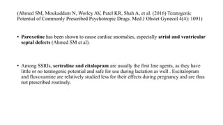 (Ahmed SM, Moukaddam N, Worley AV, Patel KR, Shah A, et al. (2016) Teratogenic
Potential of Commonly Prescribed Psychotropic Drugs. Med J Obstet Gynecol 4(4): 1091)
• Paroxetine has been shown to cause cardiac anomalies, especially atrial and ventricular
septal defects (Ahmed SM et al).
• Among SSRIs, sertraline and citalopram are usually the first line agents, as they have
little or no teratogenic potential and safe for use during lactation as well . Escitalopram
and fluvoxamine are relatively studied less for their effects during pregnancy and are thus
not prescribed routinely.
 