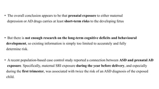 • The overall conclusion appears to be that prenatal exposure to either maternal
depression or AD drugs carries at least short-term risks to the developing fetus
• But there is not enough research on the long-term cognitive deficits and behavioural
development, so existing information is simply too limited to accurately and fully
determine risk.
• A recent population-based case control study reported a connection between ASD and prenatal AD
exposure. Specifically, maternal SRI exposure during the year before delivery, and especially
during the first trimester, was associated with twice the risk of an ASD diagnosis of the exposed
child.
 