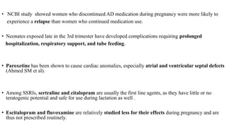 • NCBI study showed women who discontinued AD medication during pregnancy were more likely to
experience a relapse than women who continued medication use.
• Neonates exposed late in the 3rd trimester have developed complications requiring prolonged
hospitalization, respiratory support, and tube feeding.
• Paroxetine has been shown to cause cardiac anomalies, especially atrial and ventricular septal defects
(Ahmed SM et al).
• Among SSRIs, sertraline and citalopram are usually the first line agents, as they have little or no
teratogenic potential and safe for use during lactation as well .
• Escitalopram and fluvoxamine are relatively studied less for their effects during pregnancy and are
thus not prescribed routinely.
 