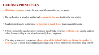 GUIDING PRINCIPLES
• Minimize exposures both to the untreated illness and to psychotropics.
• The medication to which a mother had response in the past is often the best choice.
• Psychotropic transfer to the baby via lactation is much lower than placental transfer .
• If fetal exposure to a particular psychotropic has already occurred, continue same during lactation
rather than switching to one with theoretically lower exposure.
• If the drug was started postpartum, observation of the infant’s behavior before the mother is
treated , aids to avoid misinterpreting/misdiagnosing typical behavior as potentially drug related.
 