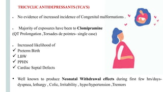 ● No evidence of increased incidence of Congenital malformations .
● Majority of exposures have been to Clomipramine
(QT Prolongation ,Torsades de pointes- single case)
● Increased likelihood of
 Preterm Birth
 LBW
 PPHN
 Cardiac Septal Defects
• Well known to produce Neonatal Withdrawal effects during first few hrs/days-
dyspnea, lethargy , Colic, Irritability , hypo/hypertension ,Tremors
TRICYCLICANTIDEPRESSANTS(TCA’S)
 