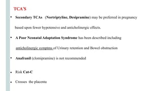 • Secondary TCAs (Nortriptyline, Desipramine) may be preferred in pregnancy
based upon fewer hypotensive and anticholinergic effects.
• A Poor Neonatal Adaptation Syndrome has been described including
anticholinergic symptms of Urinary retention and Bowel obstruction
• Anafranil (clomipramine) is not recommended
● Risk Cat-C
● Crosses the placenta
TCA’S
 