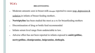 BREASTFEEDING
● Moderate amounts seen in breast milk doxepin reported to cause resp. depression &
sedation in infants of breast feeding mothers .
● Nortriptyline has been studied the most as a rx for breastfeeding mothers
● Discontinuation of drug or bottle feed recommended
● Infants serum level range from undetectable to low .
● Adverse effect has not been reported in infants exposed to amitryptiline,
nortryptiline, clomipramine, imipramine, dothepin.
TCA’s
 