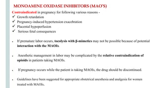 Contraindicated in pregnancy for following various reasons -
 Growth retardation
 Pregnancy-induced hypertension exacebration
 Placental hypoperfusion
 Serious fetal consequences
● If premature labor occurs, tocolysis with β-mimetics may not be possible because of potential
interaction with the MAOIs.
● Anesthetic management in labor may be complicated by the relative contraindication of
opioids in patients taking MAOIs.
● If pregnancy occurs while the patient is taking MAOIs, the drug should be discontinued.
● Guidelines have been suggested for appropriate obstetrical anesthesia and analgesia for women
treated with MAOIs.
MONOAMINEOXIDASEINHIBITORS(MAO’S)
 