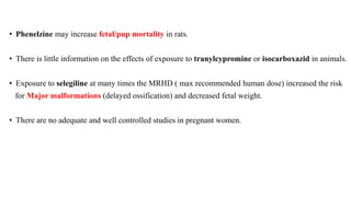 • Phenelzine may increase fetal/pup mortality in rats.
• There is little information on the effects of exposure to tranylcypromine or isocarboxazid in animals.
• Exposure to selegiline at many times the MRHD ( max recommended human dose) increased the risk
for Major malformations (delayed ossification) and decreased fetal weight.
• There are no adequate and well controlled studies in pregnant women.
 