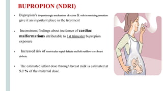 ● Bupropion’s dopaminergicmechanism ofaction & roleinsmokingcessation
give it an important place in the treatment
● Inconsistent findings about incidence of cardiac
malformations attributable to 1st trimester bupropion
exposure
● Increased risk of ventricularseptaldefectsandleftoutflow tractheart
defects.
• The estimated infant dose through breast milk is estimated at
5.7 % of the maternal dose.
BUPROPION (NDRI)
 