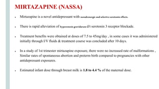 ● Mirtazapine is a novel antidepressant with noradrenergicandselectiveserotonin effects.
● There is rapid alleviation of hyperemesisgravidarumd/t serotonin 3 receptor blockade.
● Treatment benefits were obtained at doses of 7.5 to 45mg/day , in some cases it was administered
initially through I/V fluids & treatment course was concluded after 10 days.
● In a study of 1st trimester mirtazapine exposure, there were no increased rate of malformations ,
Similar rates of spontaneous abortion and preterm birth compared to pregnancies with other
antidepressant exposures.
● Estimated infant dose through breast milk is 1.8 to 4.4 % of the maternal dose.
MIRTAZAPINE (NASSA)
 