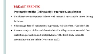 Prospective studies ( Mirtazapine, bupropion,venlafaxine)
• No adverse events reported infants with maternal mirtazapine intake during
lactation.
● Not enough data on venlafaxine, bupropion, escitalopram. (Gentile et al)
● A recent analysis of the available studies of antidepressants revealed that
sertraline, paroxetine, and nortriptyline are the least likely to lead to
accumulation in the infant (Weissman et al.).
BREAST FEEDING
 