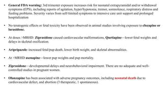 • General FDA warning: 3rd trimester exposure increases risk for neonatal extrapyramidal and/or withdrawal
symptoms (EPS), including reports of agitation, hyper/hypotonia, tremor, somnolence, respiratory distress and
feeding problems. Severity varies from self-limited symptoms to intensive care unit support and prolonged
hospitalization
• No teratogenic effects or fetal toxicity have been observed in animal studies involving exposure to clozapine or
lurasidone.
• At doses >MRHD: Ziprasidone caused cardiovascular malformations, Quetiapine—lower fetal weights and
delays in skeletal ossification.
• Aripripazole–increased fetal/pup death, lower birth weight, and skeletal abnormalities.
• At >MRHD asenapine—lower pup weights and pup mortality.
• Ziprasidone—developmental delays and neurobehavioral impairment. There are no adequate and well-
controlled studies in pregnant women.
• Olanzapine has been associated with adverse pregnancy outcomes, including neonatal death due to
cardiovascular defect, and abortion (3 therapeutic, 1 spontaneous).
 