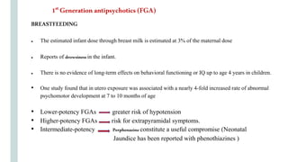 BREASTFEEDING
● The estimated infant dose through breast milk is estimated at 3% of the maternal dose
● Reports of drowsinessin the infant.
● There is no evidence of long-term effects on behavioral functioning or IQ up to age 4 years in children.
• One study found that in utero exposure was associated with a nearly 4-fold increased rate of abnormal
psychomotor development at 7 to 10 months of age
• Lower-potency FGAs greater risk of hypotension
• Higher-potency FGAs risk for extrapyramidal symptoms.
• Intermediate-potency Perphenazineconstitute a useful compromise (Neonatal
Jaundice has been reported with phenothiazines )
1st Generation antipsychotics (FGA)
 