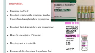 ● Pregnancy risk Cat-C
● Reports of extrapyramidal symptoms jaundice
hyperreflexia/hyporeflexia have been reported .
● Reports of limb deformity have also been reported
● Hence To be avoided in 1st trimester
● Drug is present in breast milk.
● Recommended to discontinue drug or bottle feed
HALOPERIDOL
 