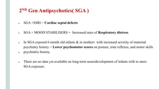 ● SGA +SSRI = Cardiac septal defects
● SGA + MOOD STABILISERS = Increased rates of Respiratory distress
● In SGA exposed 6 month old infants & in mothers with increased severity of maternal
psychiatry history = Lower psychomotor scores on posture, tone reflexes, and motor skills
● psychiatric history.
● There are no data yet available on long-term neurodevelopment of infants with in utero
SGA exposure.
2ND Gen Antipsychotics( SGA )
 