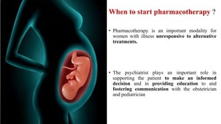 When to start pharmacotherapy ?
• Pharmacotherapy is an important modality for
women with illness unresponsive to alternative
treatments.
• The psychiatrist plays an important role in
supporting the patient to make an informed
decision and in providing education to and
fostering communication with the obstetrician
and pediatrician
 