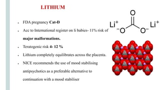 ● FDA pregnancy Cat-D
● Acc to International register on li babies- 11% risk of
major malformations.
● Teratogenic risk 4- 12 %
● Lithium completely equilibrates across the placenta.
● NICE recommends the use of mood stabilising
antipsychotics as a preferable alternative to
continuation with a mood stabiliser
LITHIUM
 