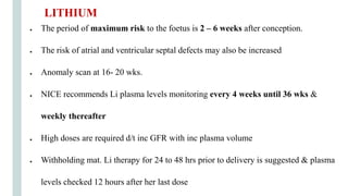 ● The period of maximum risk to the foetus is 2 – 6 weeks after conception.
● The risk of atrial and ventricular septal defects may also be increased
● Anomaly scan at 16- 20 wks.
● NICE recommends Li plasma levels monitoring every 4 weeks until 36 wks &
weekly thereafter
● High doses are required d/t inc GFR with inc plasma volume
● Withholding mat. Li therapy for 24 to 48 hrs prior to delivery is suggested & plasma
levels checked 12 hours after her last dose
LITHIUM
 