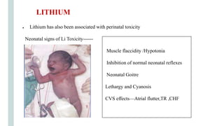 ● Lithium has also been associated with perinatal toxicity
Neonatal signs of Li Toxicity------
Muscle flaccidity /Hypotonia
Inhibition of normal neonatal reflexes
Neonatal Goitre
Lethargy and Cyanosis
CVS effects—Atrial flutter,TR ,CHF
LITHIUM
 