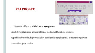 ● Neonatal effects - withdrawal symptoms-
irritability, jitteriness, abnormal tone, feeding difficulties, seizures,
hyperbilirubinemia, hepatotoxicity, transient hyperglycemia, intrauterine growth
retardation, pancreatitis
VALPROATE
 