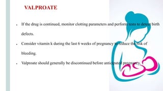 ● If the drug is continued, monitor clotting parameters and perform tests to detect birth
defects.
● Consider vitamin k during the last 6 weeks of pregnancy to reduce the risk of
bleeding.
● Valproate should generally be discontinued before anticipated pregnancy.
VALPROATE
 