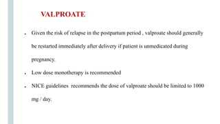 ● Given the risk of relapse in the postpartum period , valproate should generally
be restarted immediately after delivery if patient is unmedicated during
pregnancy.
● Low dose monotherapy is recommended
● NICE guidelines recommends the dose of valproate should be limited to 1000
mg / day.
VALPROATE
 