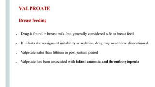 ● Drug is found in breast milk ,but generally considered safe to breast feed
● If infants shows signs of irritability or sedation, drug may need to be discontinued.
● Valproate safer than lithium in post partum period
● Valproate has been associated with infant anaemia and thrombocytopenia
VALPROATE
Breast feeding
 
