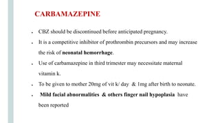 ● CBZ should be discontinued before anticipated pregnancy.
● It is a competitive inhibitor of prothrombin precursors and may increase
the risk of neonatal hemorrhage.
● Use of carbamazepine in third trimester may necessitate maternal
vitamin k.
● To be given to mother 20mg of vit k/ day & 1mg after birth to neonate.
● Mild facial abnormalities & others finger nail hypoplasia have
been reported
CARBAMAZEPINE
 