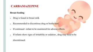 Breast feeding
● Drug is found in breast milk
● Recommended to discontinue drug or bottle feed
● If continued –infant to be monitored for adverse effects.
● If infants show signs of irritability or sedation , drug may need to be
discontinued.
CARBAMAZEPINE
 