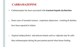 • Carbamazepine has been associated with transient hepatic dysfunction
● Some cases of neonatal seizures , respiratory depression , vomiting & diarrhea
have been reported in infants.
● Atypical antipsychotics and anticonvulsants such as valproate may be safer
than carbamazepine during the post partum period when breast feeding.
CARBAMAZEPINE
 